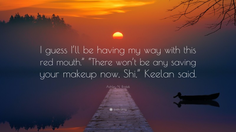 Ashley N. Rostek Quote: “I guess I’ll be having my way with this red mouth.” “There won’t be any saving your makeup now, Shi,” Keelan said.”