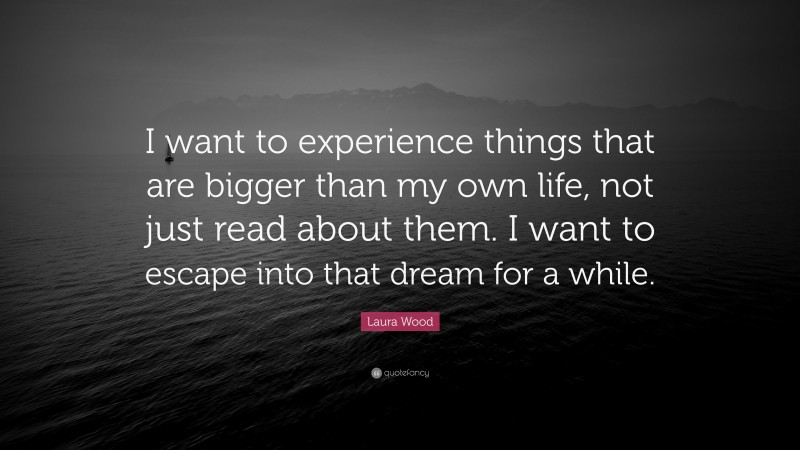 Laura Wood Quote: “I want to experience things that are bigger than my own life, not just read about them. I want to escape into that dream for a while.”