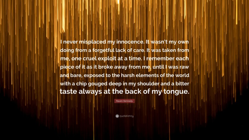 Raven Kennedy Quote: “I never misplaced my innocence. It wasn’t my own doing from a forgetful lack of care. It was taken from me, one cruel exploit at a time. I remember each piece of it as it broke away from me, until I was raw and bare, exposed to the harsh elements of the world with a chip gouged deep in my shoulder and a bitter taste always at the back of my tongue.”