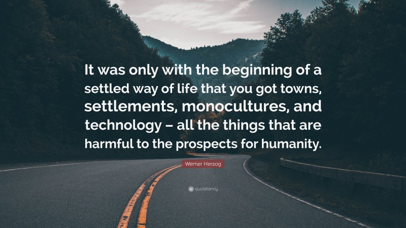 Werner Herzog Quote: “It was only with the beginning of a settled way of life that you got towns, settlements, monocultures, and technology – all the things that are harmful to the prospects for humanity.”