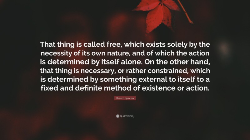 Baruch Spinoza Quote: “That thing is called free, which exists solely by the necessity of its own nature, and of which the action is determined by itself alone. On the other hand, that thing is necessary, or rather constrained, which is determined by something external to itself to a fixed and definite method of existence or action.”