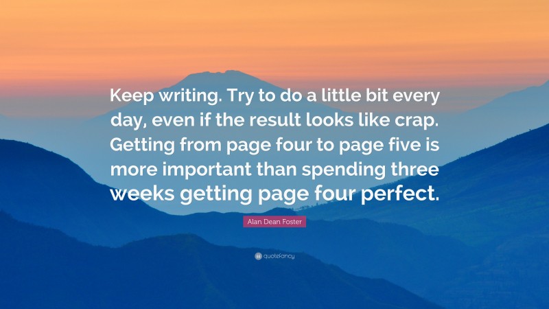 Alan Dean Foster Quote: “Keep writing. Try to do a little bit every day, even if the result looks like crap. Getting from page four to page five is more important than spending three weeks getting page four perfect.”