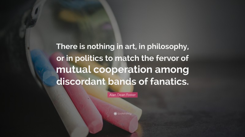 Alan Dean Foster Quote: “There is nothing in art, in philosophy, or in politics to match the fervor of mutual cooperation among discordant bands of fanatics.”