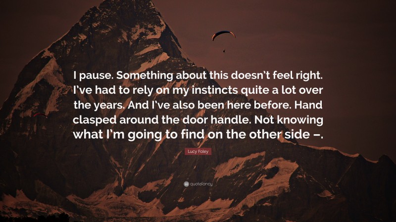 Lucy Foley Quote: “I pause. Something about this doesn’t feel right. I’ve had to rely on my instincts quite a lot over the years. And I’ve also been here before. Hand clasped around the door handle. Not knowing what I’m going to find on the other side –.”