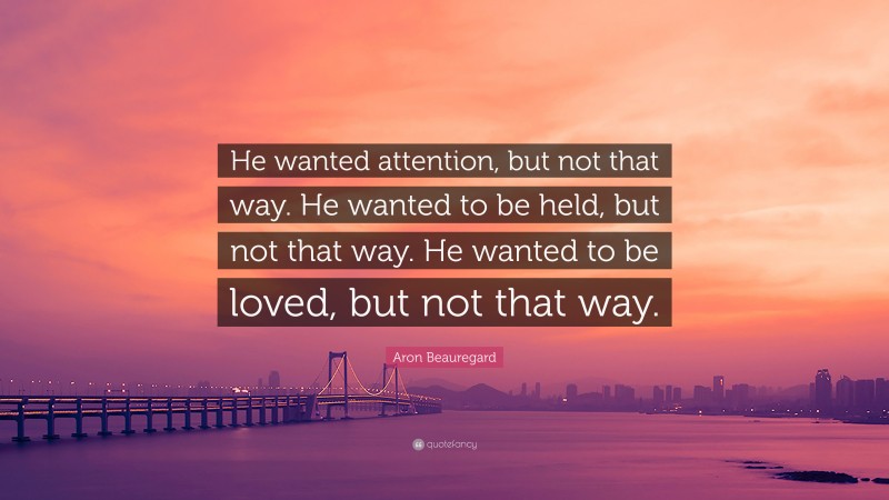 Aron Beauregard Quote: “He wanted attention, but not that way. He wanted to be held, but not that way. He wanted to be loved, but not that way.”
