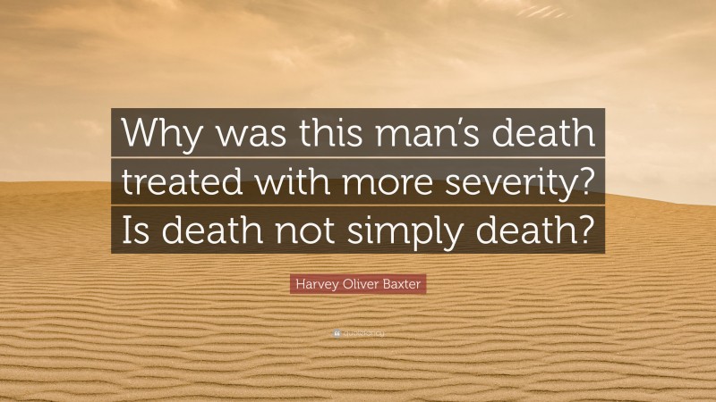 Harvey Oliver Baxter Quote: “Why was this man’s death treated with more severity? Is death not simply death?”