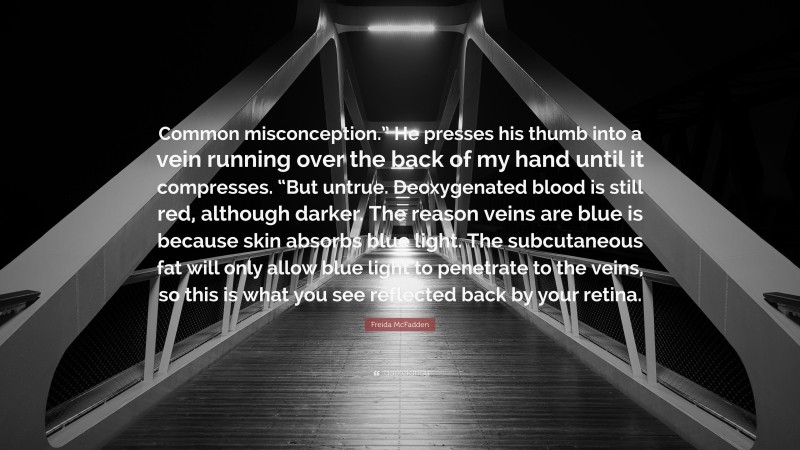 Freida McFadden Quote: “Common misconception.” He presses his thumb into a vein running over the back of my hand until it compresses. “But untrue. Deoxygenated blood is still red, although darker. The reason veins are blue is because skin absorbs blue light. The subcutaneous fat will only allow blue light to penetrate to the veins, so this is what you see reflected back by your retina.”