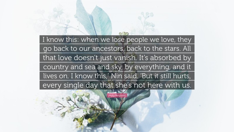 Holly Ringland Quote: “I know this: when we lose people we love, they go back to our ancestors, back to the stars. All that love doesn’t just vanish. It’s absorbed by country and sea and sky, by everything, and it lives on. I know this,’ Nin said. ‘But it still hurts, every single day that she’s not here with us.”