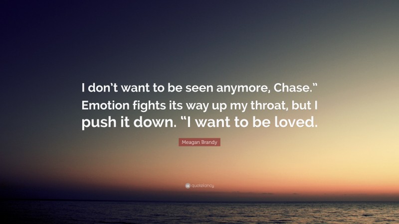 Meagan Brandy Quote: “I don’t want to be seen anymore, Chase.” Emotion fights its way up my throat, but I push it down. “I want to be loved.”