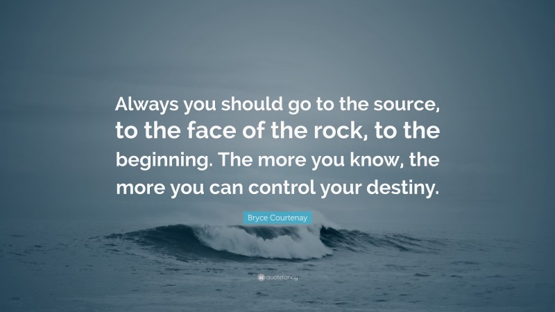 Bryce Courtenay Quote: “Always you should go to the source, to the face of the rock, to the beginning. The more you know, the more you can control your destiny.”