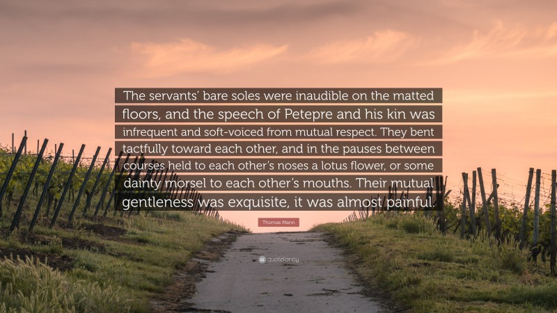 Thomas Mann Quote: “The servants’ bare soles were inaudible on the matted floors, and the speech of Petepre and his kin was infrequent and soft-voiced from mutual respect. They bent tactfully toward each other, and in the pauses between courses held to each other’s noses a lotus flower, or some dainty morsel to each other’s mouths. Their mutual gentleness was exquisite, it was almost painful.”