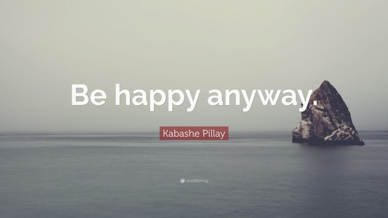 Kabashe Pillay Quote: “Be happy anyway.”
