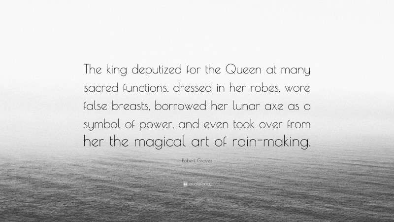 Robert Graves Quote: “The king deputized for the Queen at many sacred functions, dressed in her robes, wore false breasts, borrowed her lunar axe as a symbol of power, and even took over from her the magical art of rain-making.”