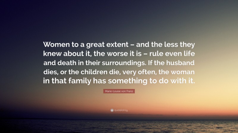 Marie-Louise von Franz Quote: “Women to a great extent – and the less they knew about it, the worse it is – rule even life and death in their surroundings. If the husband dies, or the children die, very often, the woman in that family has something to do with it.”