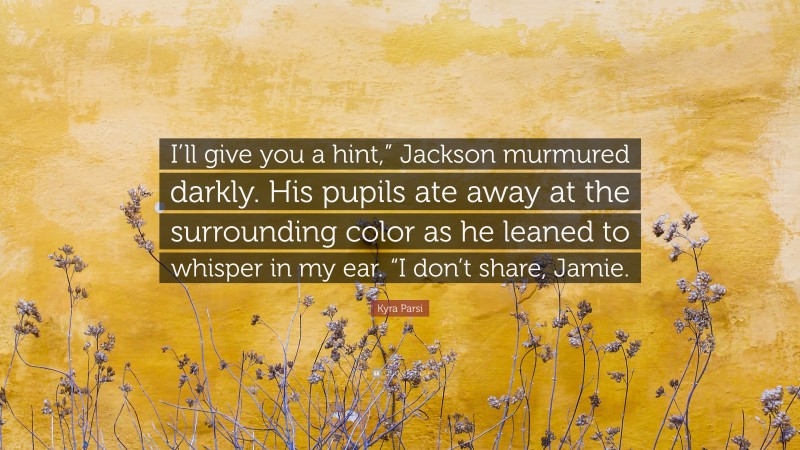 Kyra Parsi Quote: “I’ll give you a hint,” Jackson murmured darkly. His pupils ate away at the surrounding color as he leaned to whisper in my ear. “I don’t share, Jamie.”