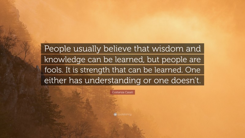 Costanza Casati Quote: “People usually believe that wisdom and knowledge can be learned, but people are fools. It is strength that can be learned. One either has understanding or one doesn’t.”