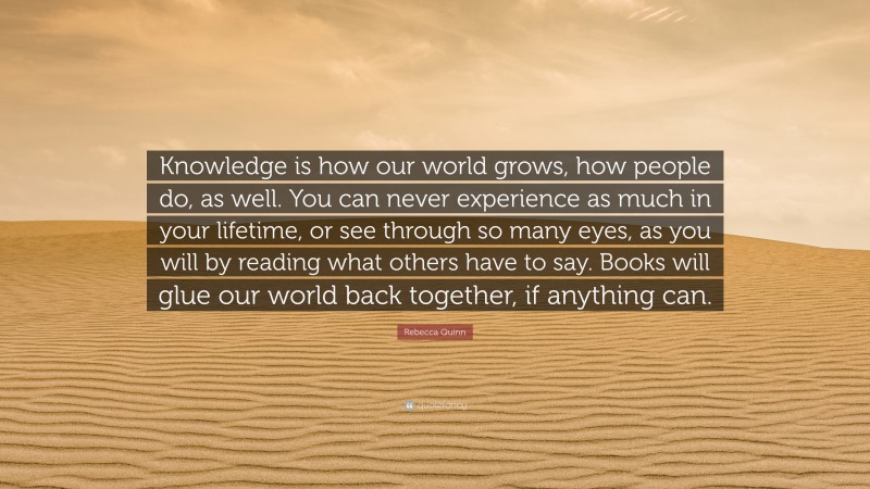 Rebecca Quinn Quote: “Knowledge is how our world grows, how people do, as well. You can never experience as much in your lifetime, or see through so many eyes, as you will by reading what others have to say. Books will glue our world back together, if anything can.”