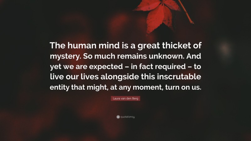 Laura van den Berg Quote: “The human mind is a great thicket of mystery. So much remains unknown. And yet we are expected – in fact required – to live our lives alongside this inscrutable entity that might, at any moment, turn on us.”