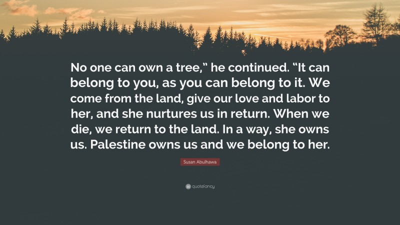 Susan Abulhawa Quote: “No one can own a tree,” he continued. “It can belong to you, as you can belong to it. We come from the land, give our love and labor to her, and she nurtures us in return. When we die, we return to the land. In a way, she owns us. Palestine owns us and we belong to her.”