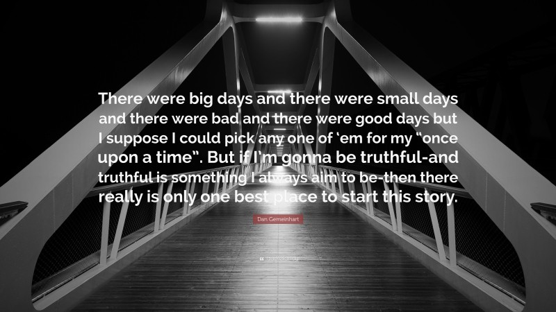 Dan Gemeinhart Quote: “There were big days and there were small days and there were bad and there were good days but I suppose I could pick any one of ‘em for my “once upon a time”. But if I’m gonna be truthful-and truthful is something I always aim to be-then there really is only one best place to start this story.”