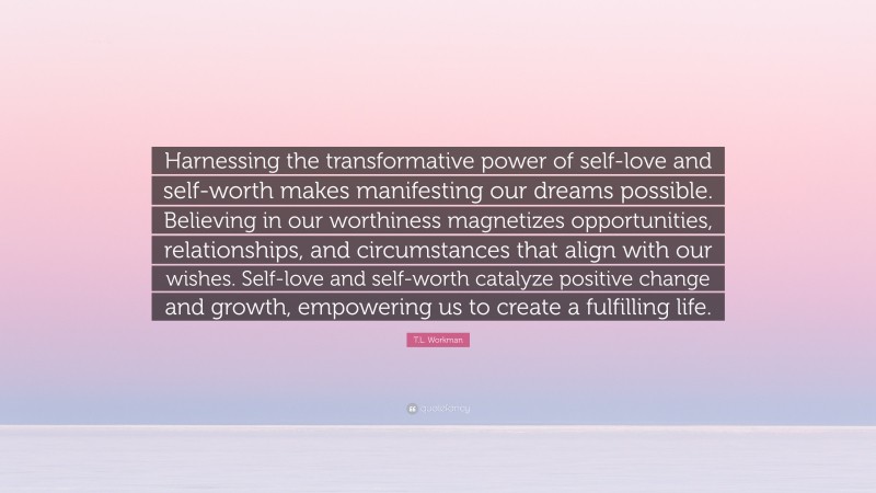 T.L. Workman Quote: “Harnessing the transformative power of self-love and self-worth makes manifesting our dreams possible. Believing in our worthiness magnetizes opportunities, relationships, and circumstances that align with our wishes. Self-love and self-worth catalyze positive change and growth, empowering us to create a fulfilling life.”
