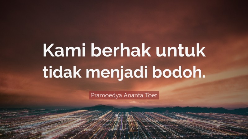 Pramoedya Ananta Toer Quote: “Kami berhak untuk tidak menjadi bodoh.”