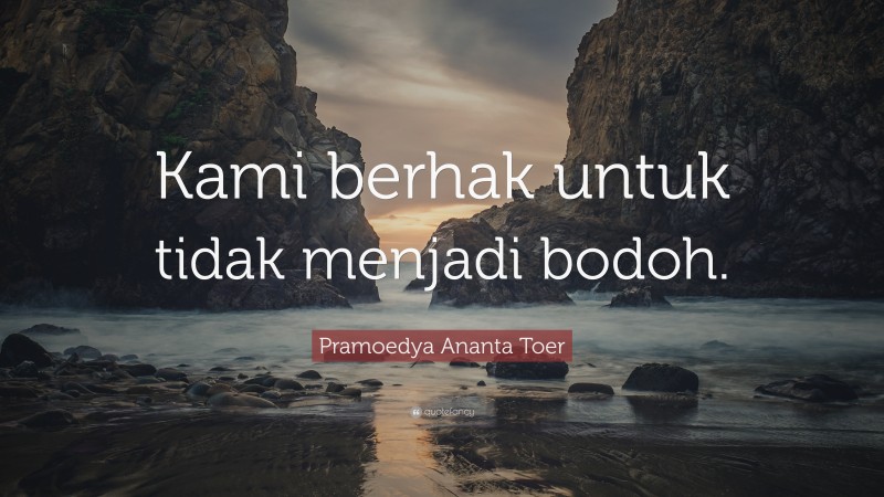 Pramoedya Ananta Toer Quote: “Kami berhak untuk tidak menjadi bodoh.”