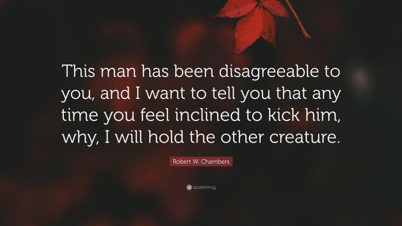 Robert W. Chambers Quote: “This man has been disagreeable to you, and I want to tell you that any time you feel inclined to kick him, why, I will hold the other creature.”