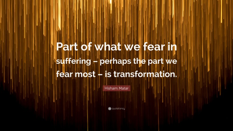 Hisham Matar Quote: “Part of what we fear in suffering – perhaps the part we fear most – is transformation.”