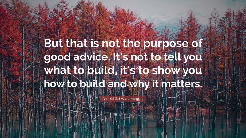 Arnold Schwarzenegger Quote: “But that is not the purpose of good advice. It’s not to tell you what to build, it’s to show you how to build and why it matters.”
