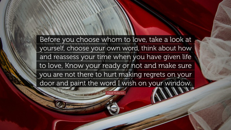 Oscar Auliq-Ice Quote: “Before you choose whom to love, take a look at yourself, choose your own word, think about how and reassess your time when you have given life to love, Know your ready or not and make sure you are not there to hurt making regrets on your door and paint the word I wish on your window.”