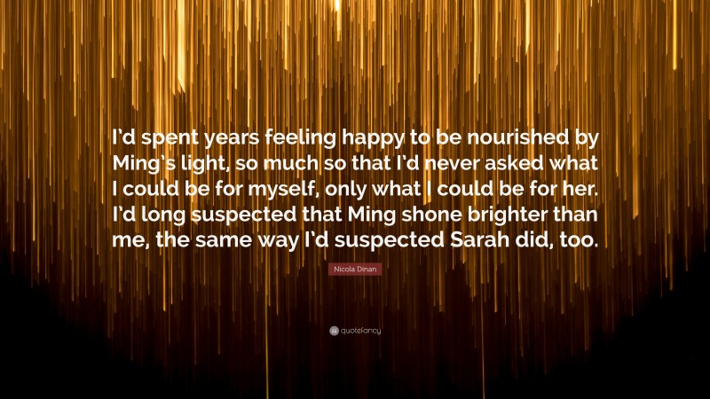 Nicola Dinan Quote: “I’d spent years feeling happy to be nourished by Ming’s light, so much so that I’d never asked what I could be for myself, only what I could be for her. I’d long suspected that Ming shone brighter than me, the same way I’d suspected Sarah did, too.”