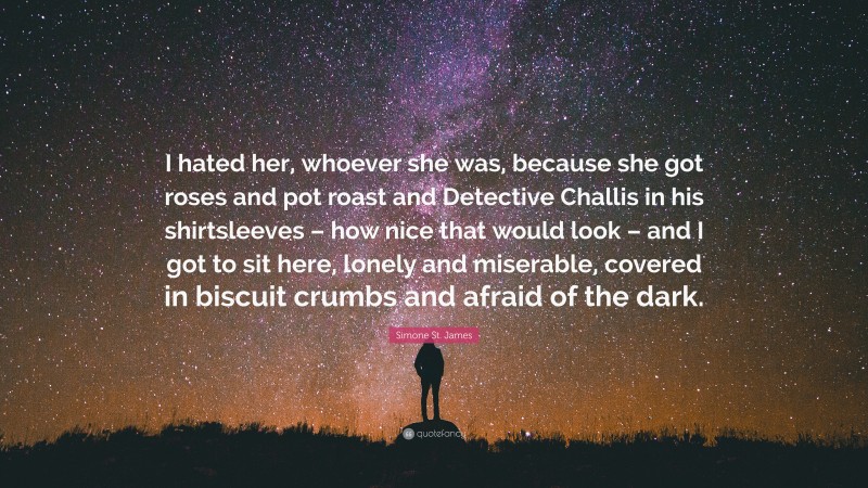 Simone St. James Quote: “I hated her, whoever she was, because she got roses and pot roast and Detective Challis in his shirtsleeves – how nice that would look – and I got to sit here, lonely and miserable, covered in biscuit crumbs and afraid of the dark.”
