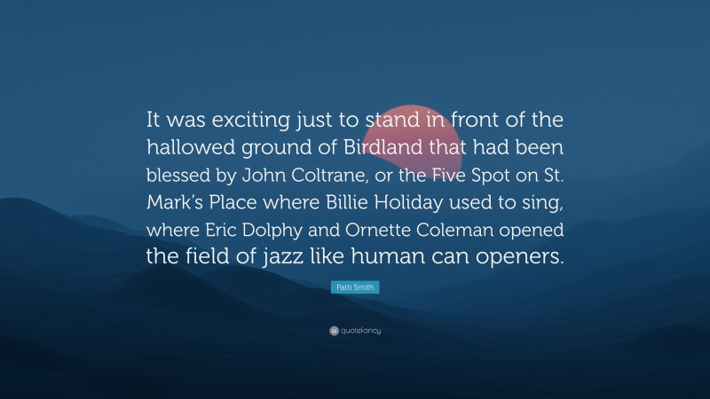 Patti Smith Quote: “It was exciting just to stand in front of the hallowed ground of Birdland that had been blessed by John Coltrane, or the Five Spot on St. Mark’s Place where Billie Holiday used to sing, where Eric Dolphy and Ornette Coleman opened the field of jazz like human can openers.”