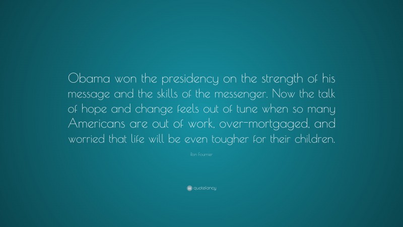 Ron Fournier Quote: “Obama won the presidency on the strength of his message and the skills of the messenger. Now the talk of hope and change feels out of tune when so many Americans are out of work, over-mortgaged, and worried that life will be even tougher for their children.”