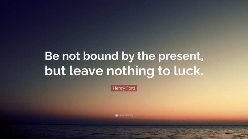 Henry Ford Quote: “Be not bound by the present, but leave nothing to luck.”