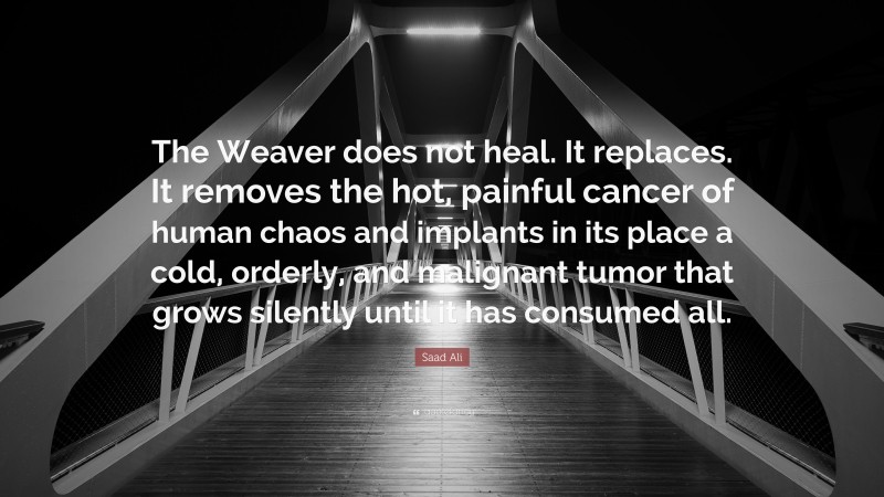 Saad Ali Quote: “The Weaver does not heal. It replaces. It removes the hot, painful cancer of human chaos and implants in its place a cold, orderly, and malignant tumor that grows silently until it has consumed all.”