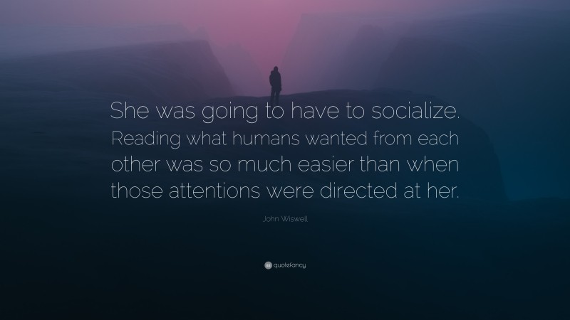 John Wiswell Quote: “She was going to have to socialize. Reading what humans wanted from each other was so much easier than when those attentions were directed at her.”