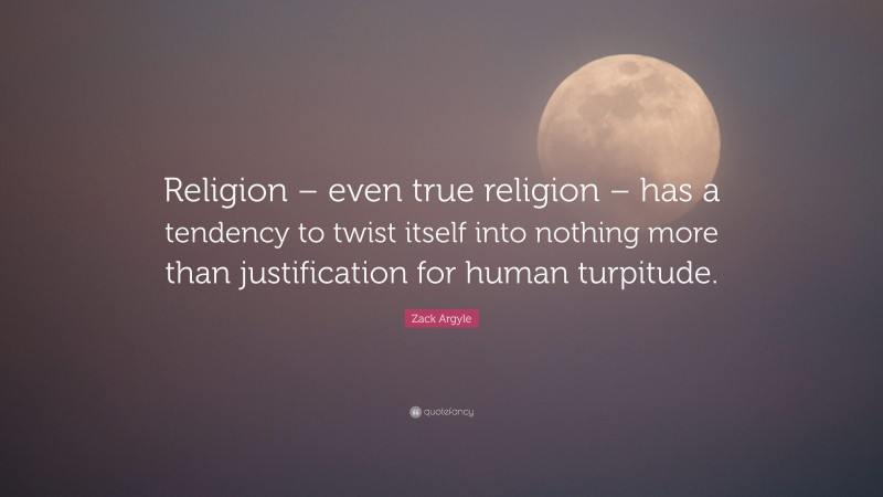 Zack Argyle Quote: “Religion – even true religion – has a tendency to twist itself into nothing more than justification for human turpitude.”
