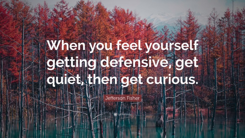 Jefferson Fisher Quote: “When you feel yourself getting defensive, get quiet, then get curious.”