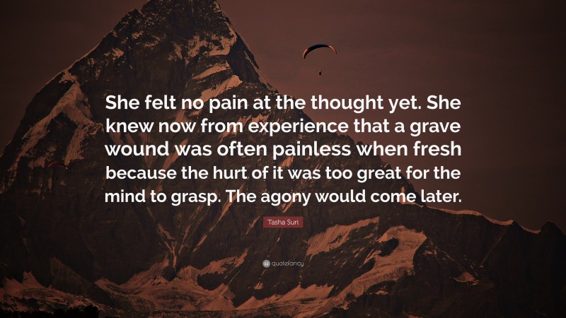 Tasha Suri Quote: “She felt no pain at the thought yet. She knew now from experience that a grave wound was often painless when fresh because the hurt of it was too great for the mind to grasp. The agony would come later.”