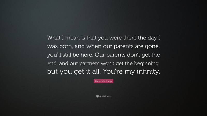 Meredith Trapp Quote: “What I mean is that you were there the day I was born, and when our parents are gone, you’ll still be here. Our parents don’t get the end, and our partners won’t get the beginning, but you get it all. You’re my infinity.”