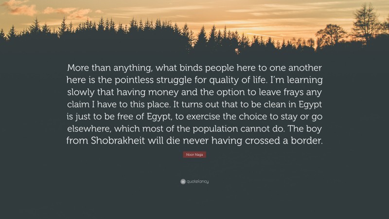 Noor Naga Quote: “More than anything, what binds people here to one another here is the pointless struggle for quality of life. I’m learning slowly that having money and the option to leave frays any claim I have to this place. It turns out that to be clean in Egypt is just to be free of Egypt, to exercise the choice to stay or go elsewhere, which most of the population cannot do. The boy from Shobrakheit will die never having crossed a border.”