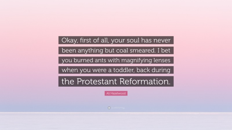 Ali Hazelwood Quote: “Okay, first of all, your soul has never been anything but coal smeared. I bet you burned ants with magnifying lenses when you were a toddler, back during the Protestant Reformation.”