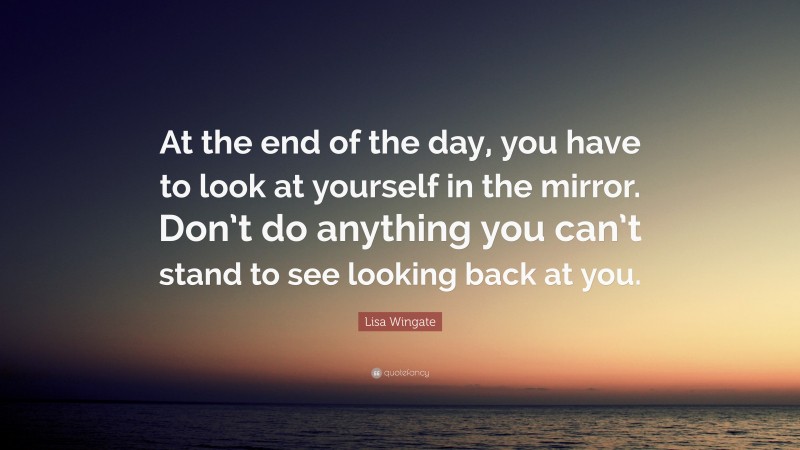 Lisa Wingate Quote: “At the end of the day, you have to look at yourself in the mirror. Don’t do anything you can’t stand to see looking back at you.”