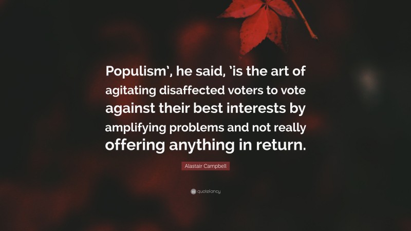 Alastair Campbell Quote: “Populism’, he said, ’is the art of agitating disaffected voters to vote against their best interests by amplifying problems and not really offering anything in return.”