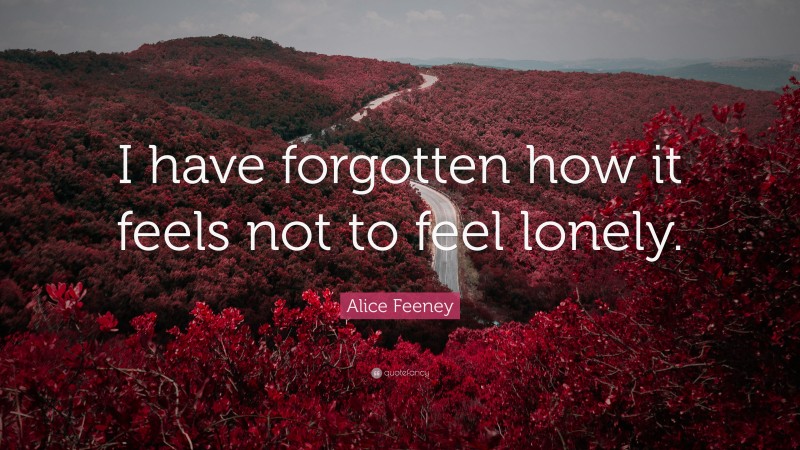 Alice Feeney Quote: “I have forgotten how it feels not to feel lonely.”