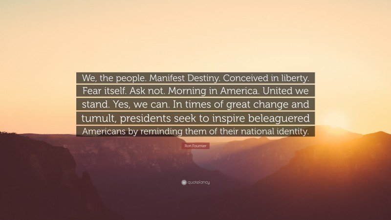 Ron Fournier Quote: “We, the people. Manifest Destiny. Conceived in liberty. Fear itself. Ask not. Morning in America. United we stand. Yes, we can. In times of great change and tumult, presidents seek to inspire beleaguered Americans by reminding them of their national identity.”