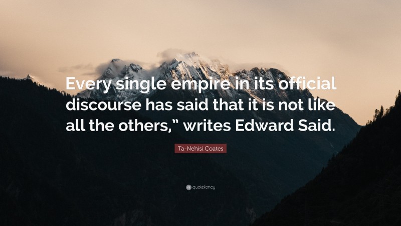 Ta-Nehisi Coates Quote: “Every single empire in its official discourse has said that it is not like all the others,” writes Edward Said.”