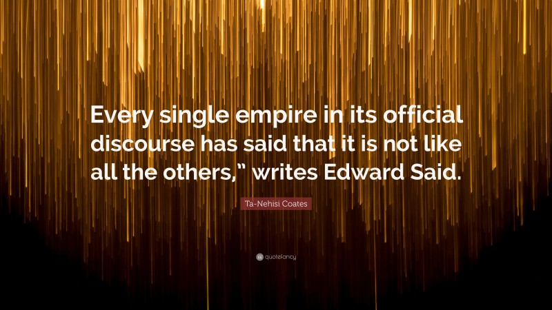 Ta-Nehisi Coates Quote: “Every single empire in its official discourse has said that it is not like all the others,” writes Edward Said.”